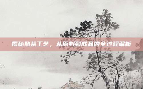 揭秘熟茶工艺,从原料到成品的全过程解析