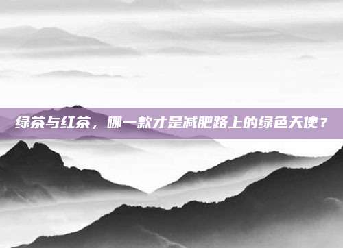 绿茶与红茶，哪一款才是减肥路上的绿色天使？