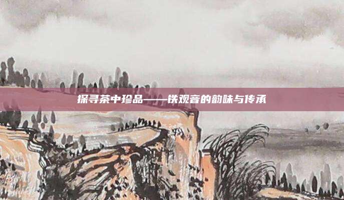 探寻茶中珍品——铁观音的韵味与传承