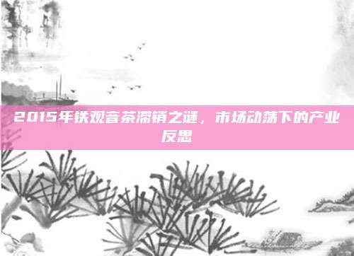 2015年铁观音茶滞销之谜，市场动荡下的产业反思