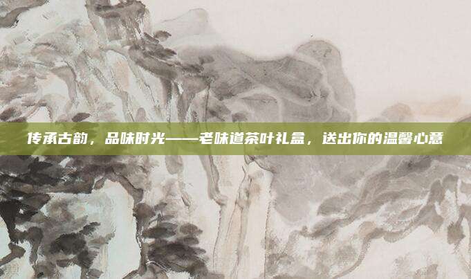 传承古韵，品味时光——老味道茶叶礼盒，送出你的温馨心意