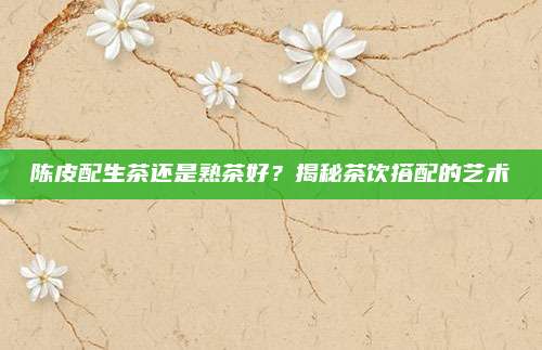 陈皮配生茶还是熟茶好？揭秘茶饮搭配的艺术