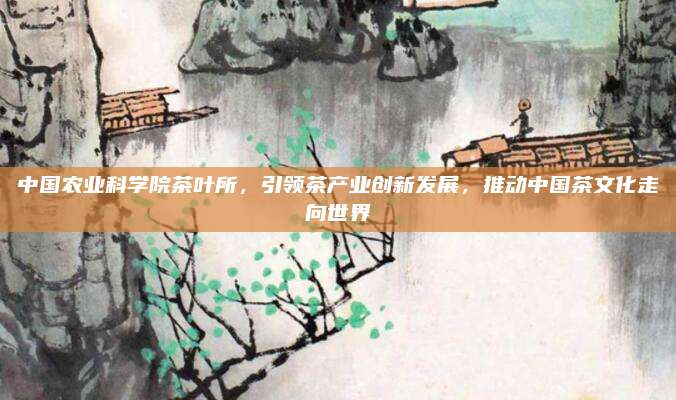 中国农业科学院茶叶所，引领茶产业创新发展，推动中国茶文化走向世界