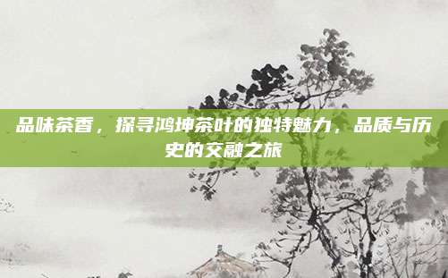 品味茶香,探寻鸿坤茶叶的独特魅力,品质与历史的交融之旅