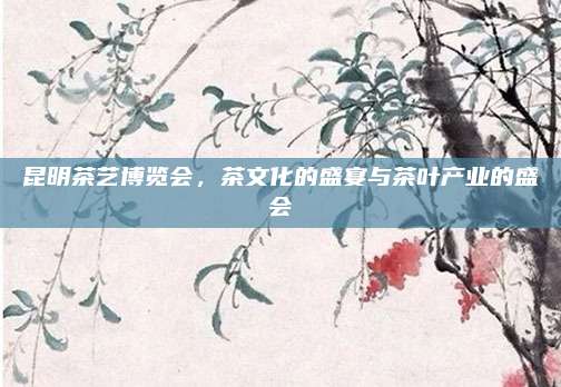 昆明茶艺博览会,茶文化的盛宴与茶叶产业的盛会