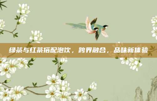 绿茶与红茶搭配泡饮,跨界融合,品味新体验