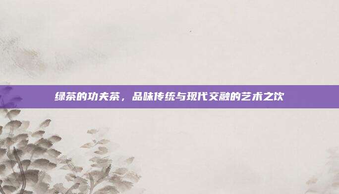 绿茶的功夫茶，品味传统与现代交融的艺术之饮