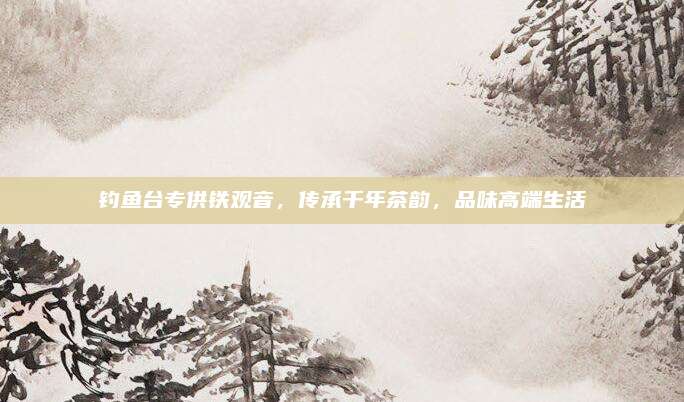 钓鱼台专供铁观音，传承千年茶韵，品味高端生活