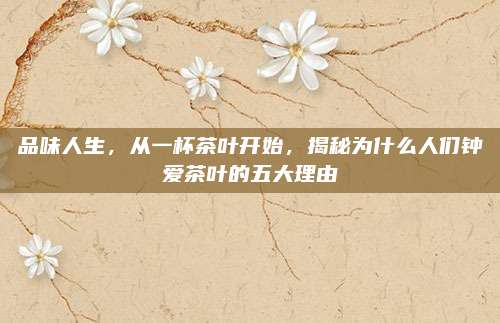 品味人生,从一杯茶叶开始,揭秘为什么人们钟爱茶叶的五大理由