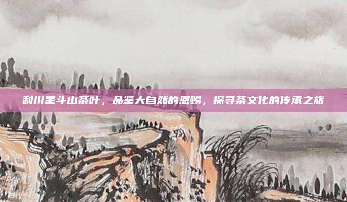 利川星斗山茶叶，品鉴大自然的恩赐，探寻茶文化的传承之旅