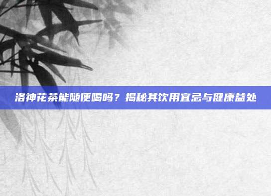 洛神花茶能随便喝吗?揭秘其饮用宜忌与健康益处