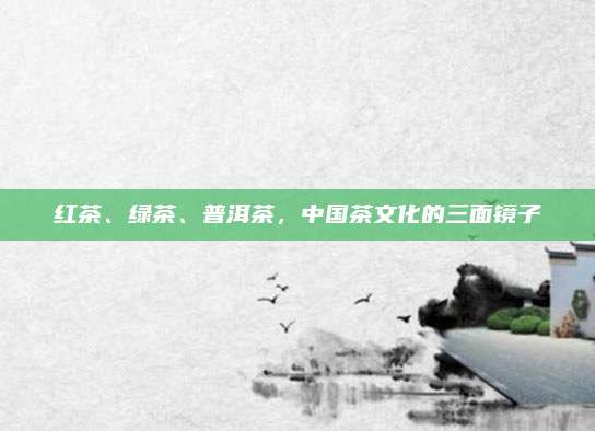 红茶、绿茶、普洱茶，中国茶文化的三面镜子