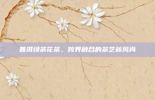 普洱绿茶花茶，跨界融合的茶艺新风尚