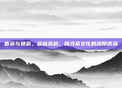 春茶与熟茶，品味茶韵，探寻茶文化的深厚底蕴