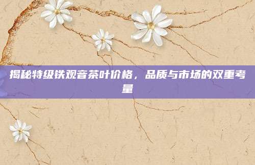 揭秘特级铁观音茶叶价格,品质与市场的双重考量
