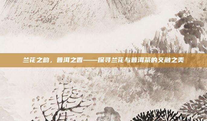 兰花之韵，普洱之香——探寻兰花与普洱茶的交融之美