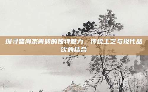 探寻普洱茶青砖的独特魅力,传统工艺与现代品饮的结合