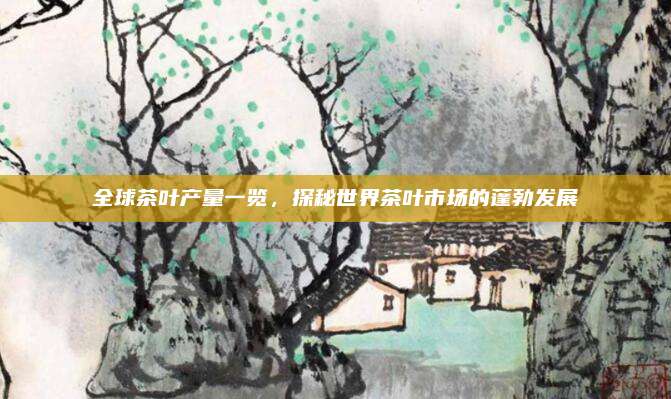 全球茶叶产量一览，探秘世界茶叶市场的蓬勃发展