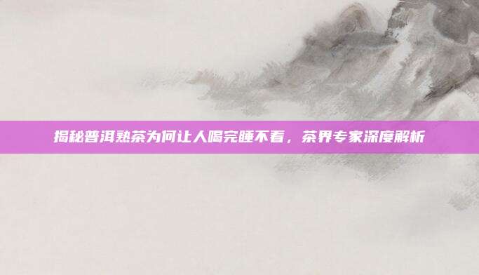揭秘普洱熟茶为何让人喝完睡不着,茶界专家深度解析