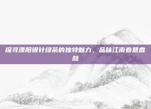 探寻溧阳银针绿茶的独特魅力,品味江南春意盎然