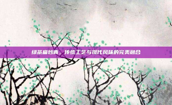 绿茶扁炒青,传统工艺与现代风味的完美融合