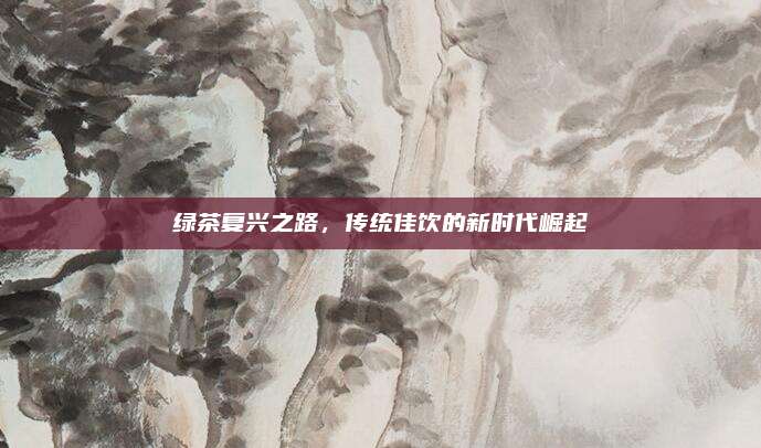 绿茶复兴之路,传统佳饮的新时代崛起