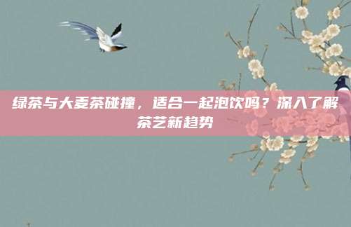 绿茶与大麦茶碰撞,适合一起泡饮吗?深入了解茶艺新趋势
