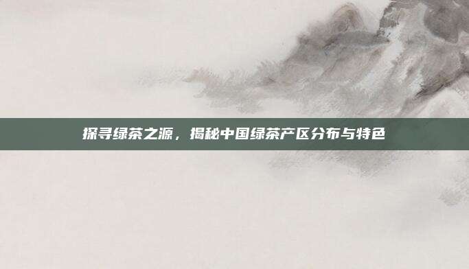 探寻绿茶之源,揭秘中国绿茶产区分布与特色
