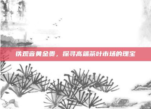 铁观音黄金贵,探寻高端茶叶市场的瑰宝