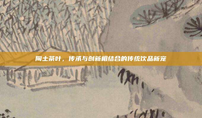 陶土茶叶,传承与创新相结合的传统饮品新宠