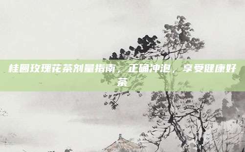 桂圆玫瑰花茶剂量指南，正确冲泡，享受健康好茶