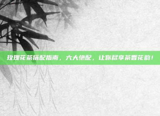玫瑰花茶搭配指南，六大绝配，让你尽享茶香花韵！