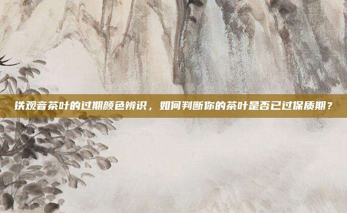 铁观音茶叶的过期颜色辨识,如何判断你的茶叶是否已过保质期?