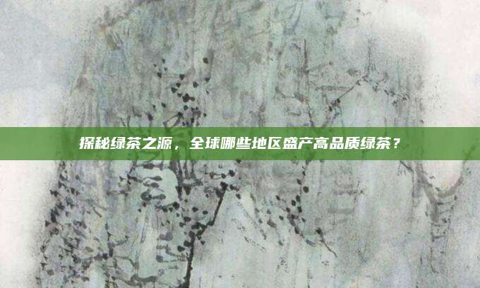 探秘绿茶之源,全球哪些地区盛产高品质绿茶?