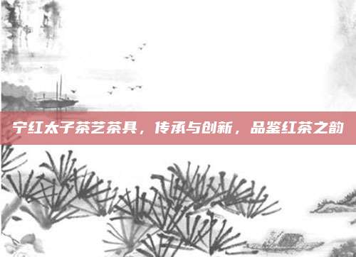 宁红太子茶艺茶具，传承与创新，品鉴红茶之韵