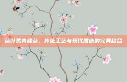 茶叶蒸青绿茶,传统工艺与现代健康的完美结合