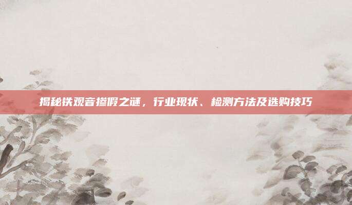 揭秘铁观音掺假之谜,行业现状、检测方法及选购技巧
