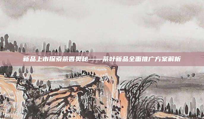 新品上市探索茶香奥秘——茶叶新品全面推广方案解析