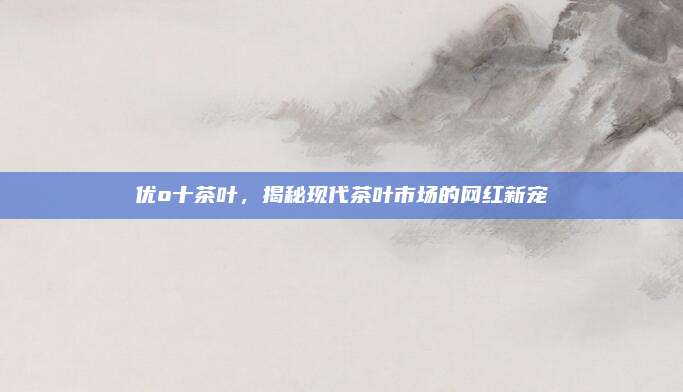 优o十茶叶,揭秘现代茶叶市场的网红新宠