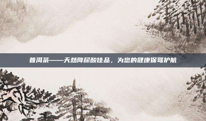 普洱茶——天然降尿酸佳品,为您的健康保驾护航