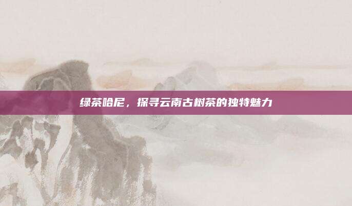 绿茶哈尼,探寻云南古树茶的独特魅力