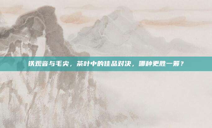铁观音与毛尖,茶叶中的佳品对决,哪种更胜一筹?