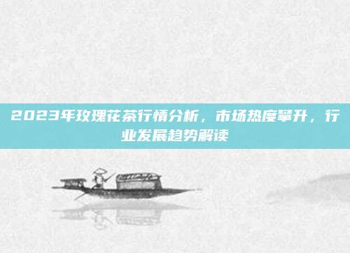 2023年玫瑰花茶行情分析,市场热度攀升,行业发展趋势解读