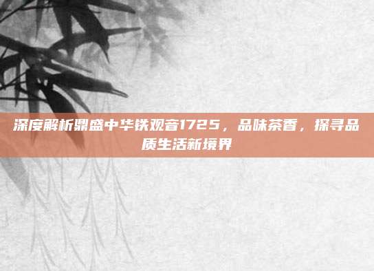 深度解析鼎盛中华铁观音1725,品味茶香,探寻品质生活新境界