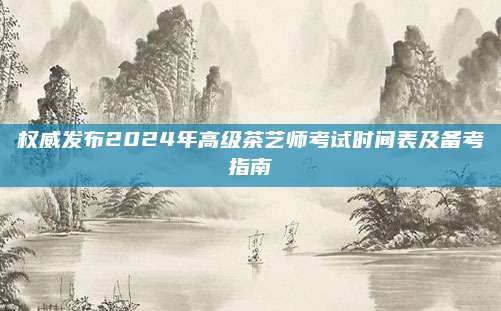 权威发布2024年高级茶艺师考试时间表及备考指南