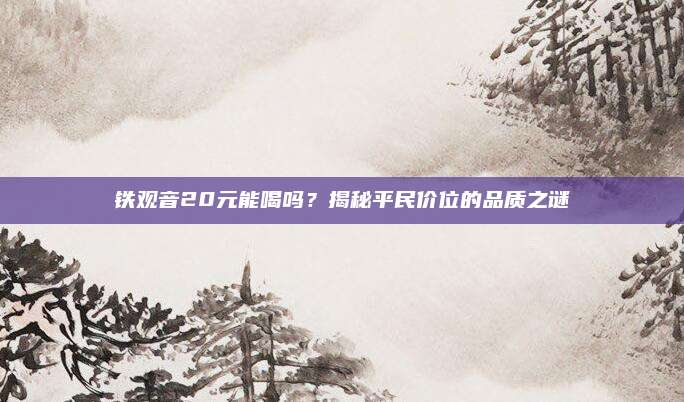铁观音20元能喝吗?揭秘平民价位的品质之谜