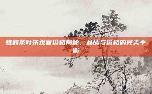 雅韵茶叶铁观音价格揭秘,品质与价格的完美平衡