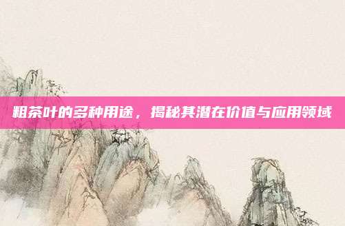 粗茶叶的多种用途,揭秘其潜在价值与应用领域