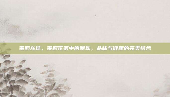 茉莉龙珠,茉莉花茶中的明珠,品味与健康的完美结合