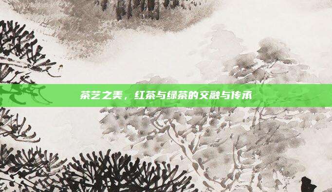 茶艺之美,红茶与绿茶的交融与传承
